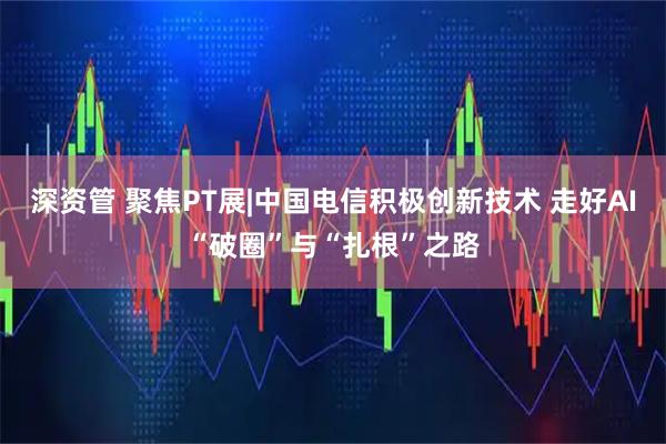 深资管 聚焦PT展|中国电信积极创新技术 走好AI“破圈”与“扎根”之路
