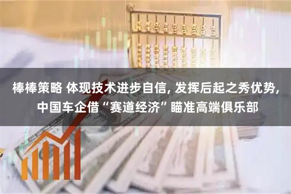 棒棒策略 体现技术进步自信, 发挥后起之秀优势, 中国车企借“赛道经济”瞄准高端俱乐部