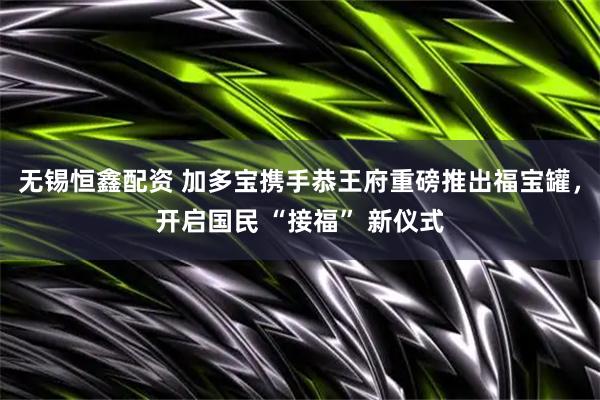 无锡恒鑫配资 加多宝携手恭王府重磅推出福宝罐，开启国民 “接福” 新仪式