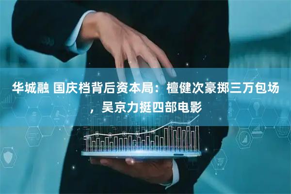 华城融 国庆档背后资本局：檀健次豪掷三万包场，吴京力挺四部电影
