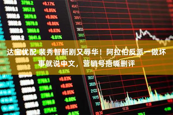 达宝优配 裴秀智新剧又辱华！阿拉伯反派一做坏事就说中文，营销号捂嘴删评