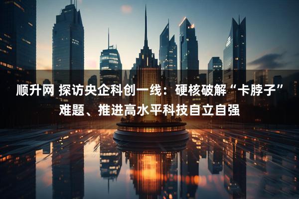 顺升网 探访央企科创一线：硬核破解“卡脖子”难题、推进高水平科技自立自强