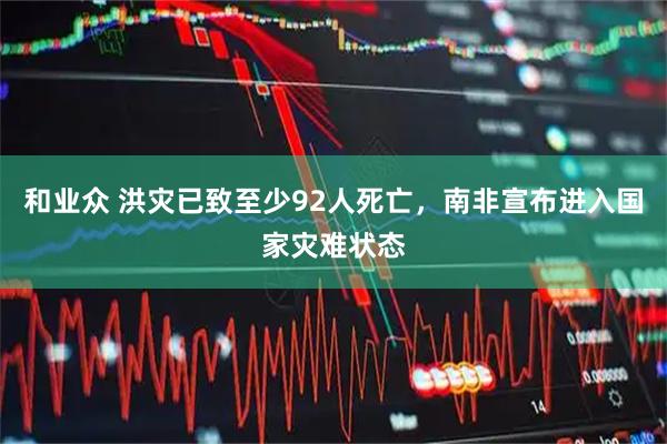 和业众 洪灾已致至少92人死亡，南非宣布进入国家灾难状态