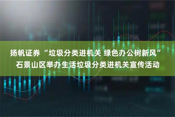 扬帆证券 “垃圾分类进机关 绿色办公树新风” 石景山区举办生活垃圾分类进机关宣传活动