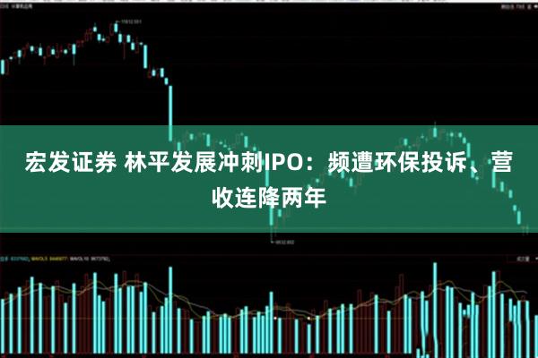 宏发证券 林平发展冲刺IPO:频遭环保投诉、营收连降两年