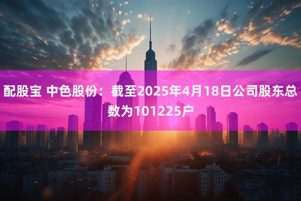 配股宝 中色股份：截至2025年4月18日公司股东总数为101225户