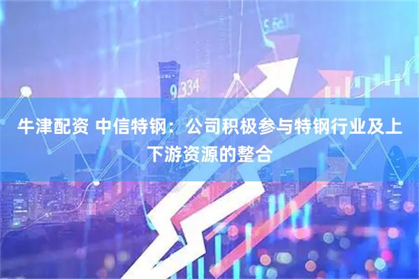 牛津配资 中信特钢：公司积极参与特钢行业及上下游资源的整合