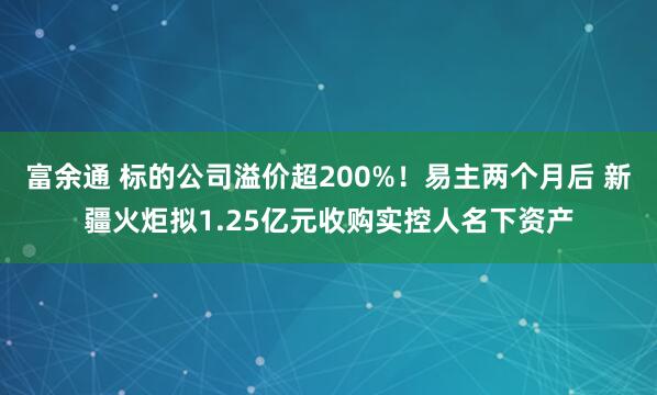 富余通 标的公司溢价超200%！易主两个月后 新疆火炬拟1.25亿元收购实控人名下资产