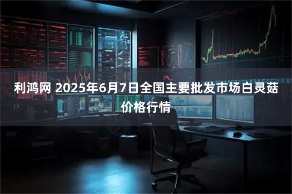 利鸿网 2025年6月7日全国主要批发市场白灵菇价格行情