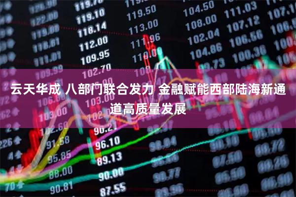 云天华成 八部门联合发力 金融赋能西部陆海新通道高质量发展