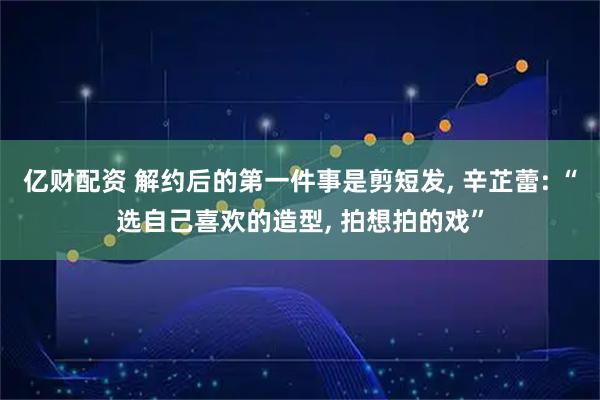 亿财配资 解约后的第一件事是剪短发, 辛芷蕾: “选自己喜欢的造型, 拍想拍的戏”