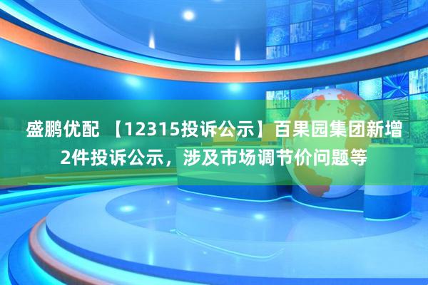 盛鹏优配 【12315投诉公示】百果园集团新增2件投诉公示，涉及市场调节价问题等