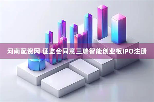 河南配资网 证监会同意三瑞智能创业板IPO注册