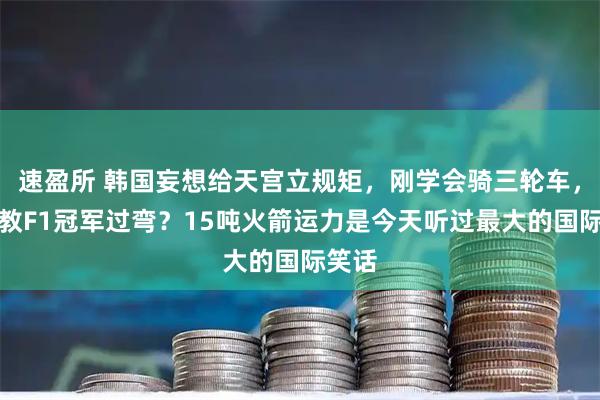 速盈所 韩国妄想给天宫立规矩，刚学会骑三轮车，就想教F1冠军过弯？15吨火箭运力是今天听过最大的国际笑话