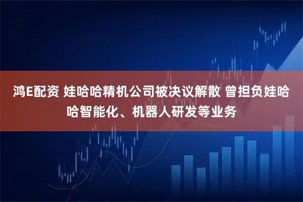 鸿E配资 娃哈哈精机公司被决议解散 曾担负娃哈哈智能化、机器人研发等业务