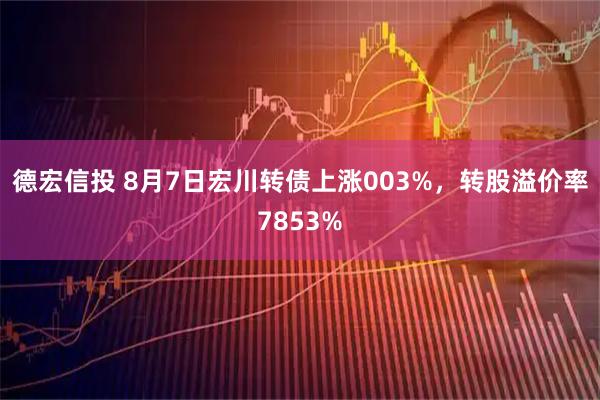 德宏信投 8月7日宏川转债上涨003%，转股溢价率7853%