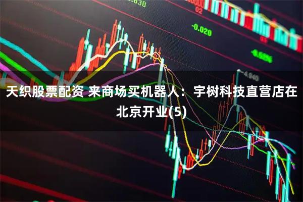 天织股票配资 来商场买机器人：宇树科技直营店在北京开业(5)